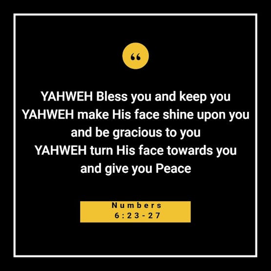Yahweh bless you and keep you. Yahweh make his face to shine upon you and be gracious to you. Yahweh turn his face towards you and give you peace.